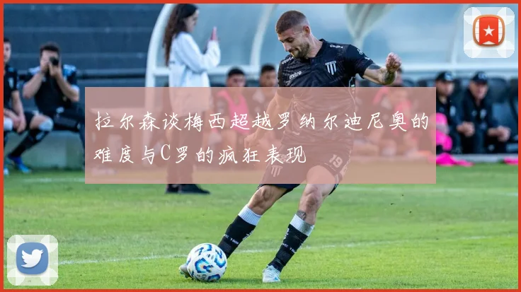 拉尔森谈梅西超越罗纳尔迪尼奥的难度与C罗的疯狂表现