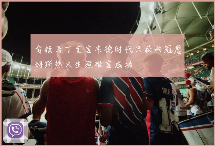 肯扬马丁直言韦德时代只获两冠詹姆斯热火生涯难言成功