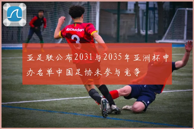 亚足联公布2031与2035年亚洲杯申办名单中国足协未参与竞争