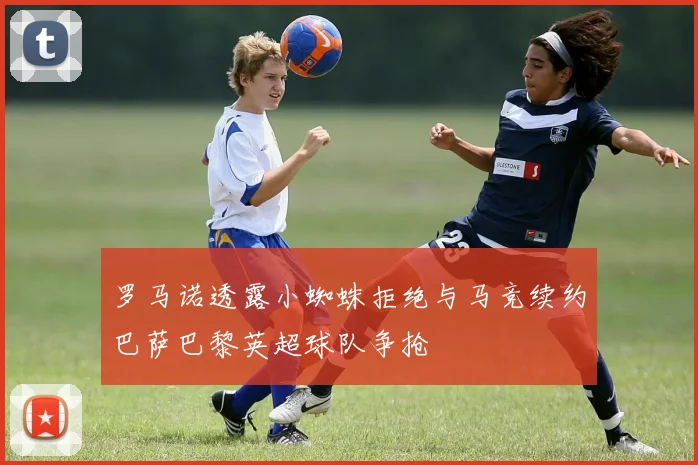 罗马诺透露小蜘蛛拒绝与马竞续约巴萨巴黎英超球队争抢