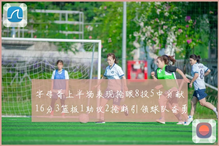 字母哥上半场表现抢眼8投5中贡献16分3篮板1助攻2抢断引领球队奋勇争先