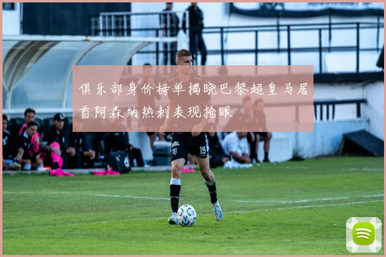 俱乐部身价榜单揭晓巴黎超皇马居首阿森纳热刺表现抢眼