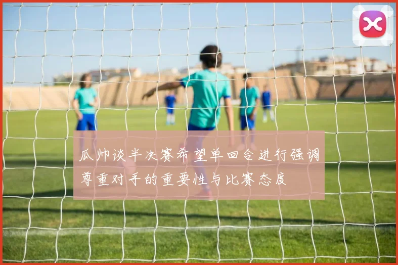 瓜帅谈半决赛希望单回合进行强调尊重对手的重要性与比赛态度