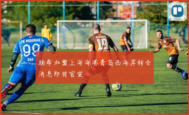 杨希加盟上海海港青岛西海岸转会消息即将官宣