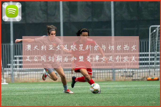 澳大利亚女足球星科尔与切尔西女足合同到期后加盟哥谭女足引发关注
