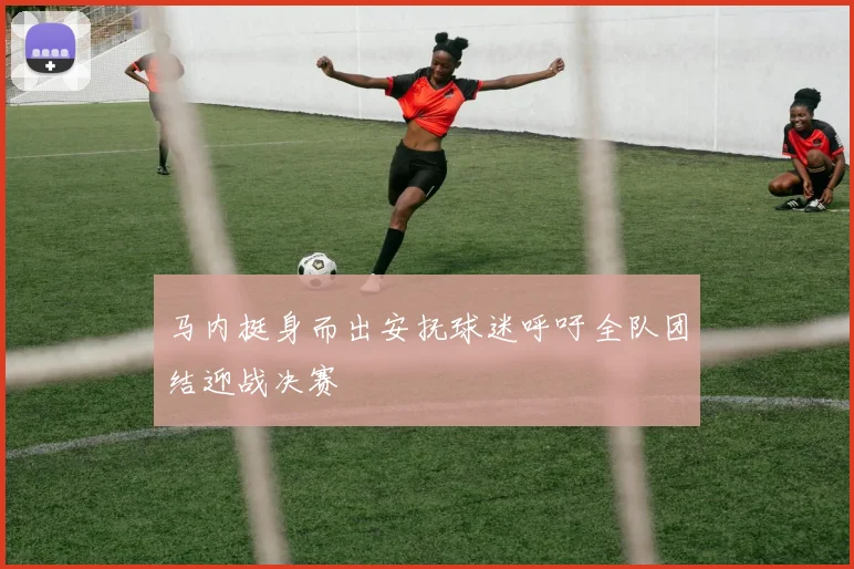 马内挺身而出安抚球迷呼吁全队团结迎战决赛