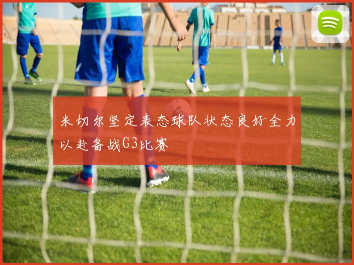 米切尔坚定表态球队状态良好全力以赴备战G3比赛