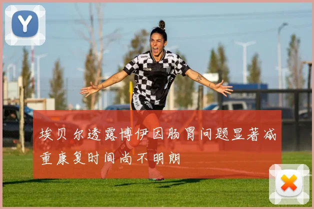 埃贝尔透露博伊因肠胃问题显著减重康复时间尚不明朗