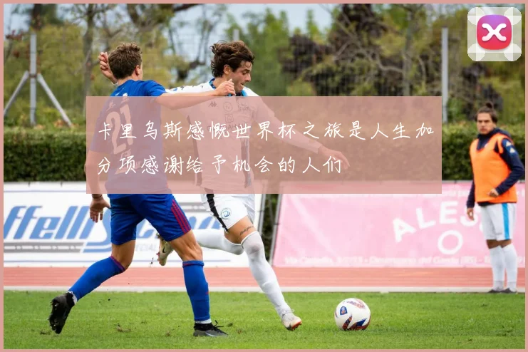 卡里乌斯感慨世界杯之旅是人生加分项感谢给予机会的人们