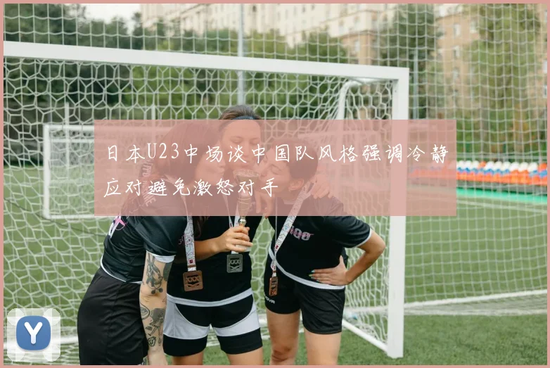 日本U23中场谈中国队风格强调冷静应对避免激怒对手