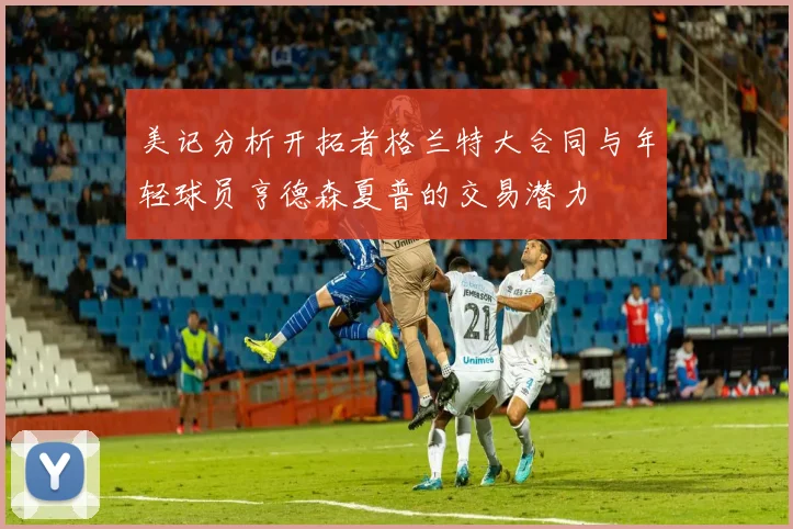 美记分析开拓者格兰特大合同与年轻球员亨德森夏普的交易潜力