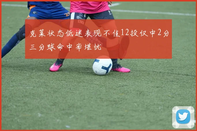 克莱状态低迷表现不佳12投仅中2分三分球命中率堪忧