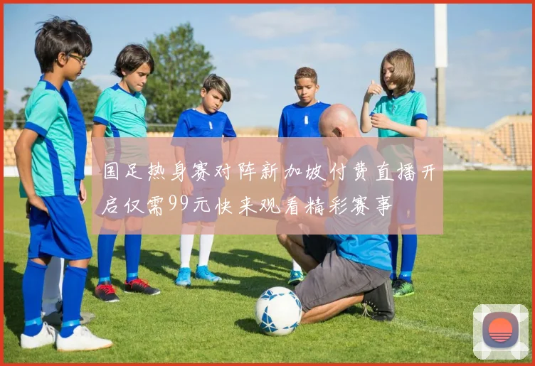 国足热身赛对阵新加坡付费直播开启仅需99元快来观看精彩赛事