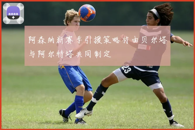阿森纳新赛季引援策略将由贝尔塔与阿尔特塔共同制定