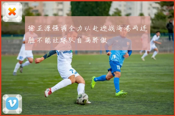 徐正源强调全力以赴迎战海港两连胜不能让球队自满骄傲