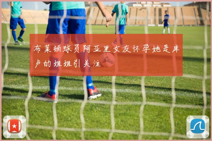 布莱顿球员阿亚里女友怀孕她是库卢的姐姐引关注