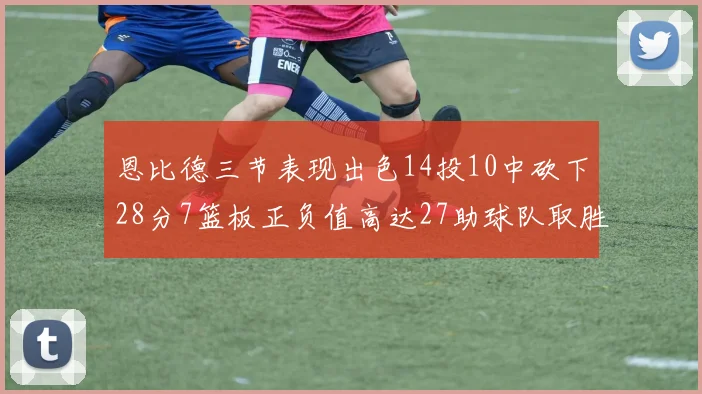 恩比德三节表现出色14投10中砍下28分7篮板正负值高达27助球队取胜