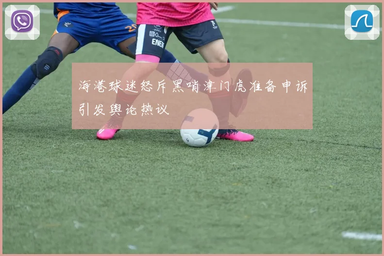 海港球迷怒斥黑哨津门虎准备申诉引发舆论热议