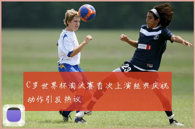 C罗世界杯淘汰赛首次上演经典庆祝动作引发热议