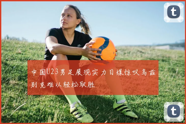 中国U23男足展现实力日媒惊叹乌兹别克难以轻松取胜