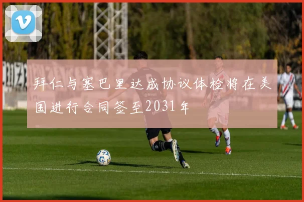 拜仁与塞巴里达成协议体检将在美国进行合同签至2031年