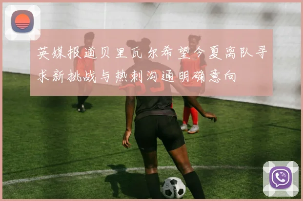 英媒报道贝里瓦尔希望今夏离队寻求新挑战与热刺沟通明确意向